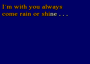 I'm with you always
come rain or shine . . .