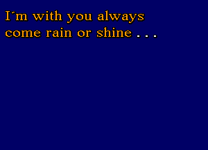 I'm with you always
come rain or shine . . .