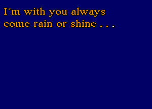 I'm with you always
come rain or shine . . .