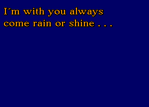 I'm with you always
come rain or shine . . .