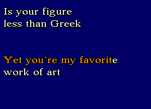 Is your figure
less than Greek

Yet you're my favorite
work of art