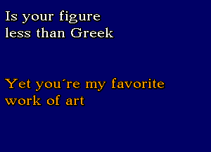 Is your figure
less than Greek

Yet you're my favorite
work of art