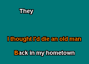 lthought I'd die an old man

Back in my hometown