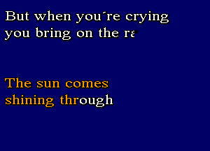 But when you're crying
you bring on the re

The sun comes
shining through