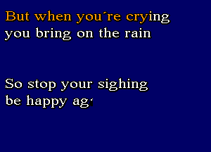 But when you're crying
you bring on the rain

So stop your sighing
be happy ag'