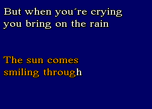 But when you're crying
you bring on the rain

The sun comes
smiling through