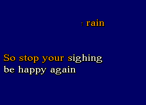 So stop your sighing
be happy again