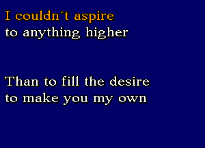 I couldn't aspire
to anything higher

Than to fill the desire
to make you my own