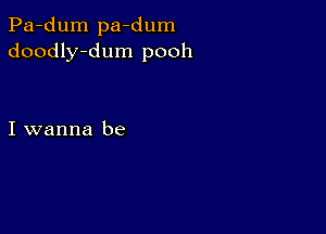 Pa-dum pa-dum
doodly-dum pooh

I wanna be