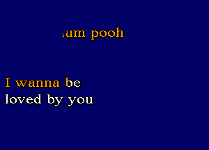 tum pooh

I wanna be
loved by you