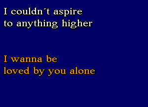 I couldn't aspire
to anything higher

I wanna be
loved by you alone