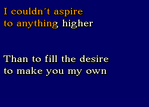 I couldn't aspire
to anything higher

Than to fill the desire
to make you my own