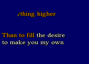 ything higher

Than to fill the desire
to make you my own