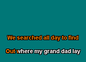 We searched all day to fund

Out where my grand dad lay