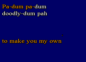 Pa-dum pa-dum
doodly-dum pah

to make you my own