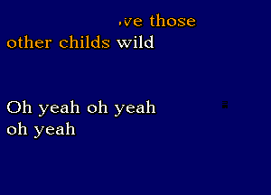 .ve those
other childs wild

Oh yeah oh yeah
oh yeah