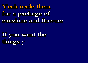 Yeah trade them
for a package of
sunshine and flowers

If you want the
things )