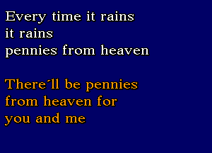 Every time it rains
it rains
pennies from heaven

There'll be pennies
from heaven for
you and me