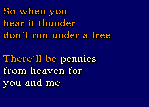 So when you
hear it thunder
don t run under a tree

There'll be pennies
from heaven for
you and me