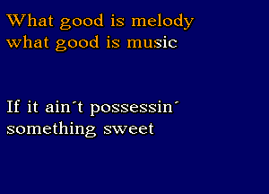 TWhat good is melody
What good is music

If it ain't possessin'
something sweet