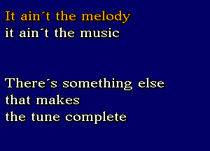 It ain't the melody
it ain't the music

There's something else
that makes
the tune complete