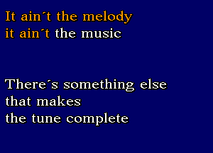 It ain't the melody
it ain't the music

There's something else
that makes
the tune complete