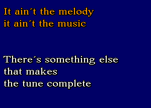 It ain't the melody
it ain't the music

There's something else
that makes
the tune complete