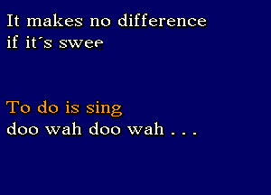 It makes no difference
if it's swee

To do is sing
doo wah doo wah . . .