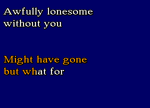 Awfully lonesome
Without you

Might have gone
but what for