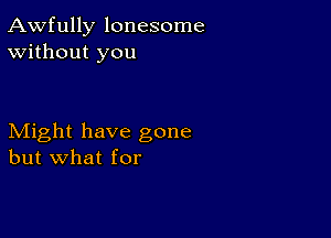 Awfully lonesome
Without you

Might have gone
but what for