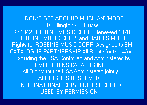 DON'T GET AROUND MUCH ANYMURE
D. Ellington - B. Russell
(91842 ROBBINS MUSIC CORP. Renewed1970
ROBBINS MUSIC CORP. and HARRIS MUSIC
Rights for ROBBINS MUSIC CORP. Assigned to EMI
CATALOGUE PARTNERSHIP All Rights for the World
Excluding the USA Controlled and Administered by
EMI ROBBINS CATALOG INC.
All Rights for the USA Administered iointly
ALL RIGHTS RESERVED.
INTERNATIONAL COPYRIGHT SECURED.
USED BY PERMISSION.