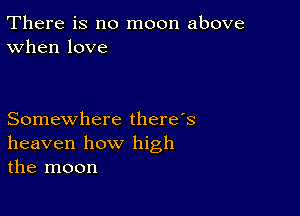 There is no moon above
When love

Somewhere there's
heaven how high
the moon