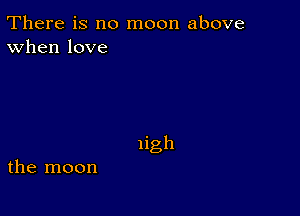 There is no moon above
When love

Iigh

the moon