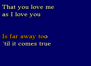 That you love me
as I love you

Is far away too
til it comes true