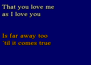 That you love me
as I love you

Is far away too
til it comes true