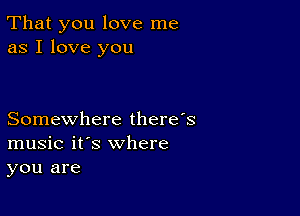 That you love me
as I love you

Somewhere there's
music it's where
you are