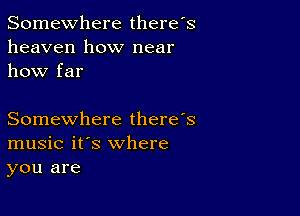 Somewhere there's
heaven how near
how far

Somewhere there's
music it's where
you are