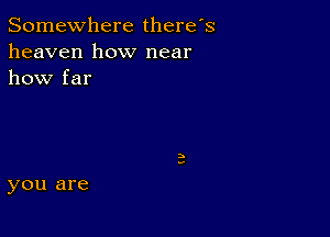 Somewhere there's
heaven how near
how far

you are