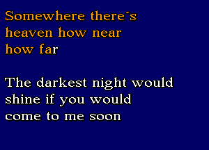 Somewhere there's
heaven how near
how far

The darkest night would
shine if you would
come to me soon