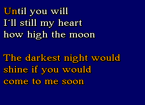 Until you will
I'll still my heart
how high the moon

The darkest night would
shine if you would
come to me soon