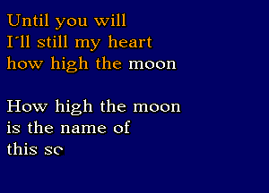 Until you will
I'll still my heart
how high the moon

How high the moon
is the name of
this so