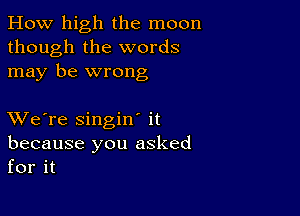 How high the moon
though the words
may be wrong

XVe're singiw it
because you asked
for it