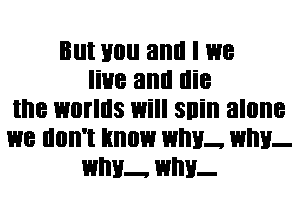 Blll Hill! and I 1318
live and die
the WOIIIIS Will Sllill alone
we llllll'l know WM!- WM!-
WIIH- WI!!!-