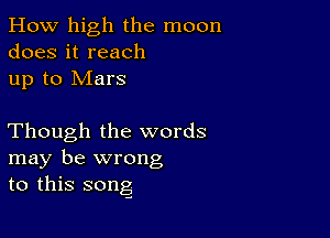 How high the moon
does it reach
up to Mars

Though the words
may be wrong
to this song