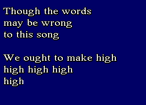 Though the words
may be wrong
to this song

XVe ought to make high
high high high
high