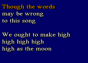 Though the words
may be wrong
to this song

XVe ought to make high
high high high
high as the moon