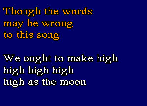 Though the words
may be wrong
to this song

XVe ought to make high
high high high
high as the moon