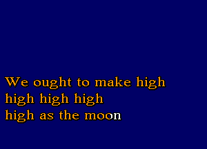 XVe ought to make high
high high high
high as the moon