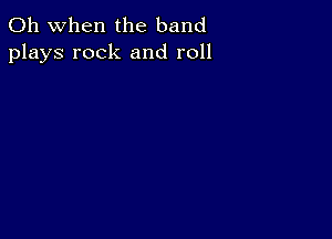 Oh when the band
plays rock and roll