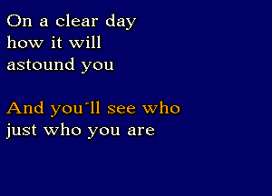 On a clear day
how it Will
astound you

And you'll see who
just who you are